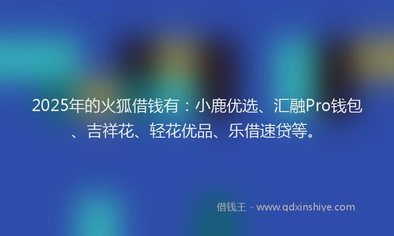 2025年的火狐借钱有：小鹿优选、汇融Pro钱包、吉祥花、轻花优品、乐借速贷等。