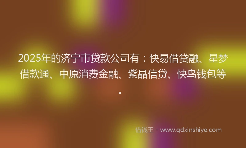 2025年的济宁市贷款公司有：快易借贷融、星梦借款通、中原消费金融、紫晶信贷、快鸟钱包等。