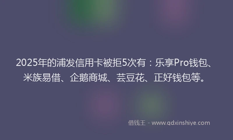 2025年的浦发信用卡被拒5次有：乐享Pro钱包、米族易借、企鹅商城、芸豆花、正好钱包等。