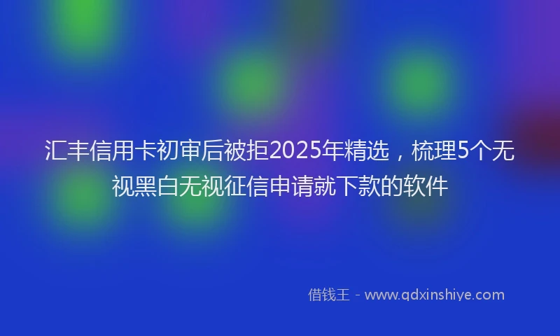 汇丰信用卡初审后被拒2025年精选，梳理5个无视黑白无视征信申请就下款的软件