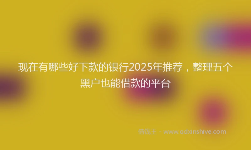 现在有哪些好下款的银行2025年推荐，整理五个黑户也能借款的平台