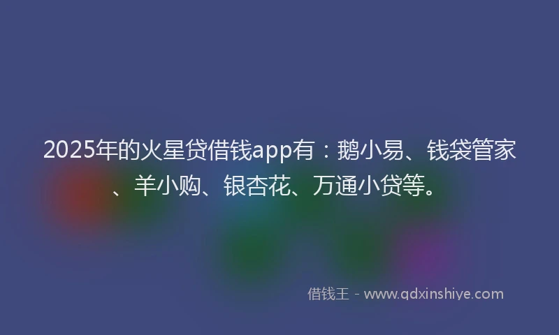2025年的火星贷借钱app有：鹅小易、钱袋管家、羊小购、银杏花、万通小贷等。