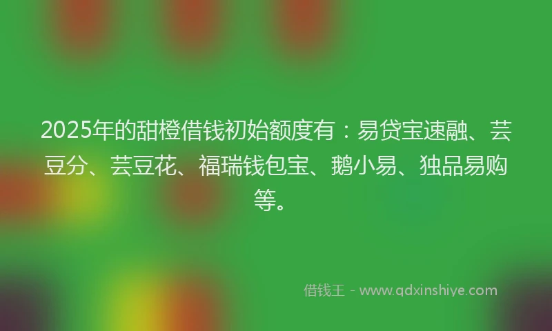 2025年的甜橙借钱初始额度有：易贷宝速融、芸豆分、芸豆花、福瑞钱包宝、鹅小易、独品易购等。