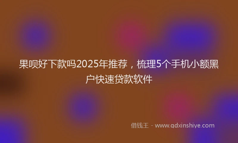 果呗好下款吗2025年推荐，梳理5个手机小额黑户快速贷款软件