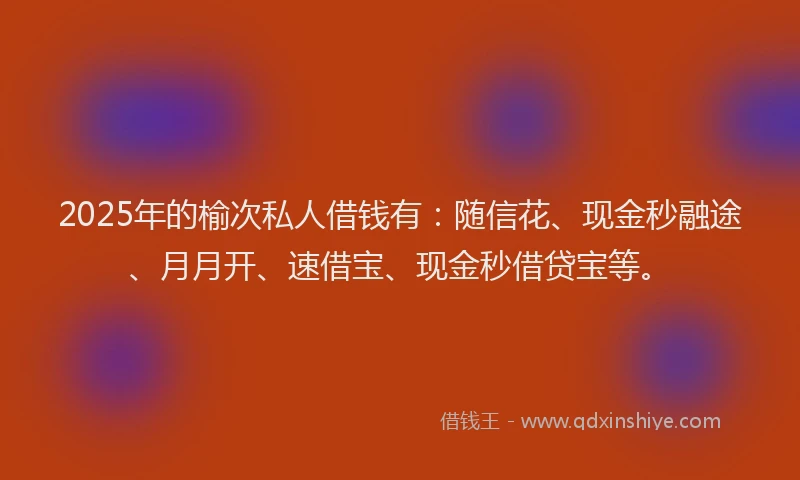 2025年的榆次私人借钱有：随信花、现金秒融途、月月开、速借宝、现金秒借贷宝等。
