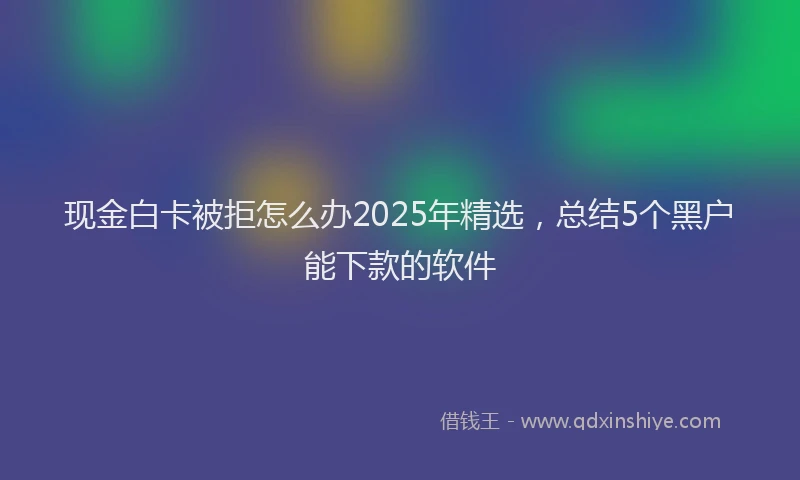 现金白卡被拒怎么办2025年精选，总结5个黑户能下款的软件