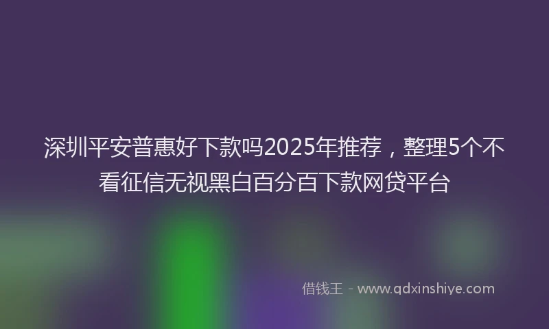 深圳平安普惠好下款吗2025年推荐，整理5个不看征信无视黑白百分百下款网贷平台