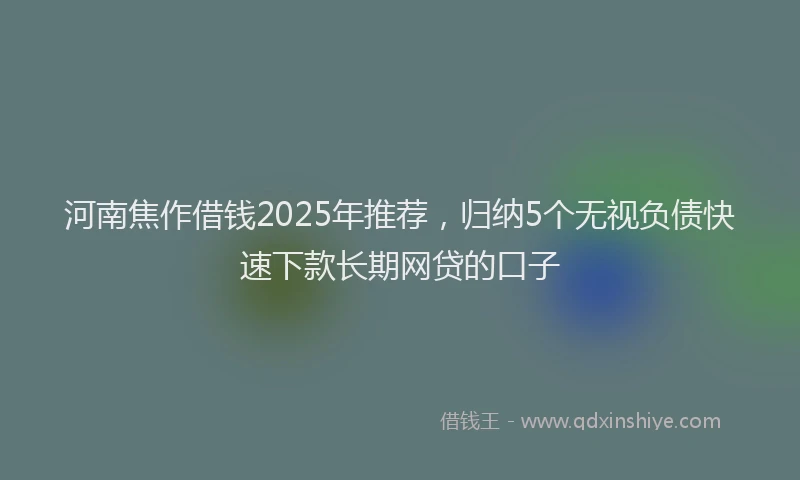 河南焦作借钱2025年推荐，归纳5个无视负债快速下款长期网贷的口子