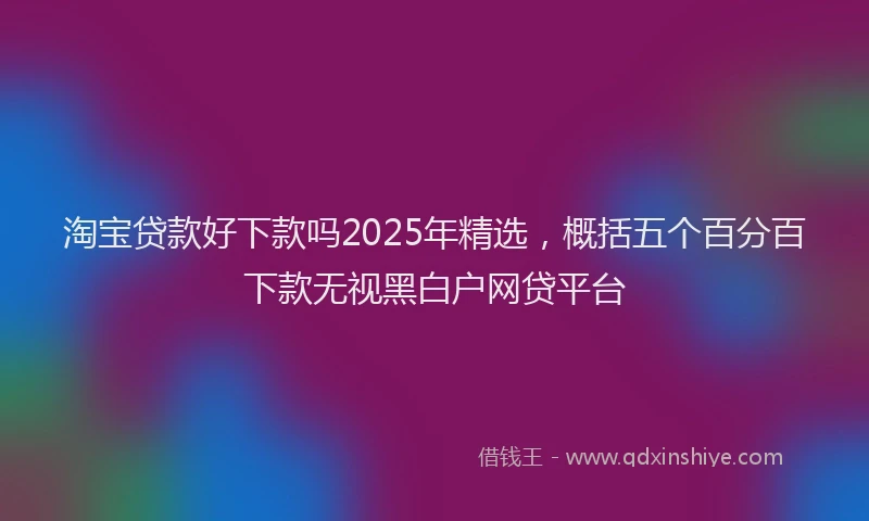淘宝贷款好下款吗2025年精选，概括五个百分百下款无视黑白户网贷平台