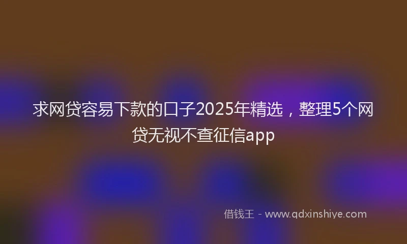 求网贷容易下款的口子2025年精选，整理5个网贷无视不查征信app