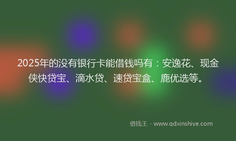 2025年的没有银行卡能借钱吗有：安逸花、现金侠快贷宝、滴水贷、速贷宝盒、鹿优选等。