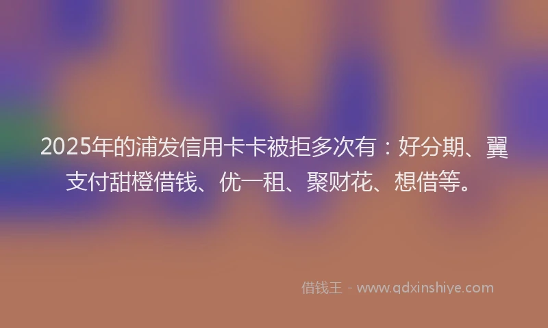 2025年的浦发信用卡卡被拒多次有：好分期、翼支付甜橙借钱、优一租、聚财花、想借等。