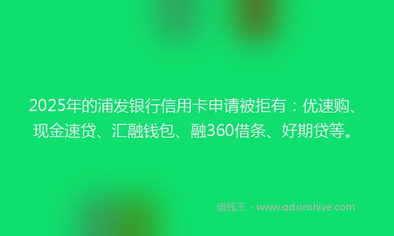 2025年的浦发银行信用卡申请被拒有：优速购、现金速贷、汇融钱包、融360借条、好期贷等。