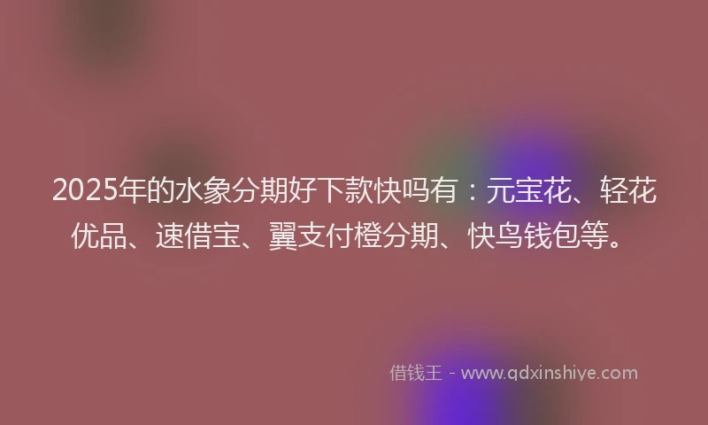 2025年的水象分期好下款快吗有：元宝花、轻花优品、速借宝、翼支付橙分期、快鸟钱包等。