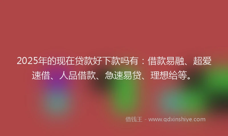 2025年的现在贷款好下款吗有：借款易融、超爱速借、人品借款、急速易贷、理想给等。