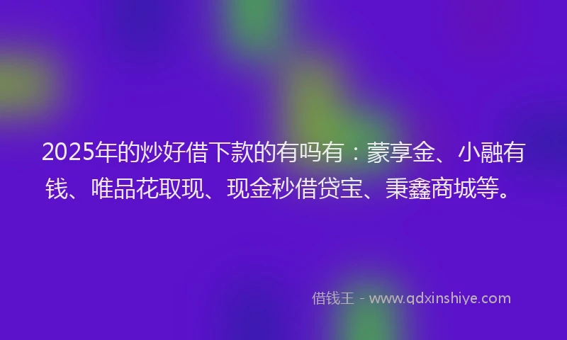 2025年的炒好借下款的有吗有：蒙享金、小融有钱、唯品花取现、现金秒借贷宝、秉鑫商城等。