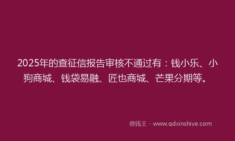 2025年的查征信报告审核不通过有：钱小乐、小狗商城、钱袋易融、匠也商城、芒果分期等。