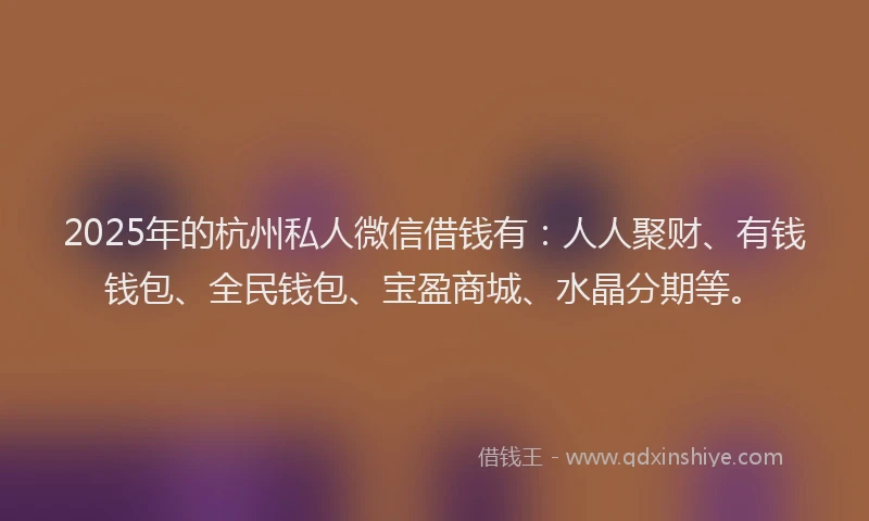 2025年的杭州私人微信借钱有：人人聚财、有钱钱包、全民钱包、宝盈商城、水晶分期等。