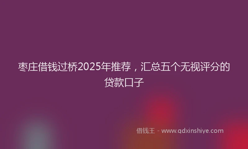 枣庄借钱过桥2025年推荐，汇总五个无视评分的贷款口子