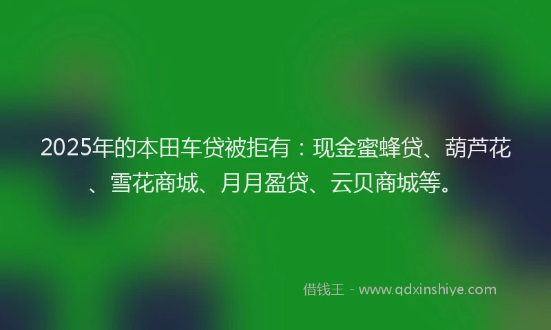 2025年的本田车贷被拒有：现金蜜蜂贷、葫芦花、雪花商城、月月盈贷、云贝商城等。