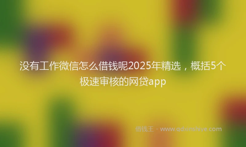 没有工作微信怎么借钱呢2025年精选，概括5个极速审核的网贷app