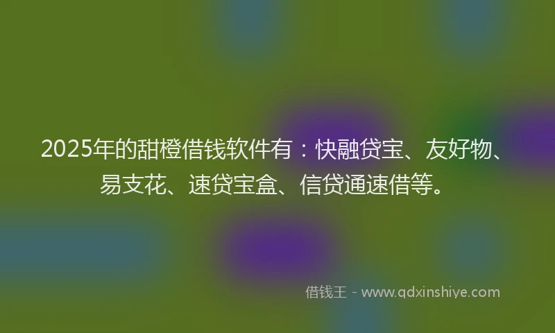 2025年的甜橙借钱软件有：快融贷宝、友好物、易支花、速贷宝盒、信贷通速借等。