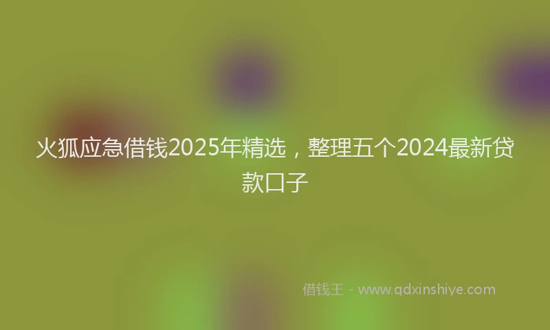 火狐应急借钱2025年精选，整理五个2024最新贷款口子