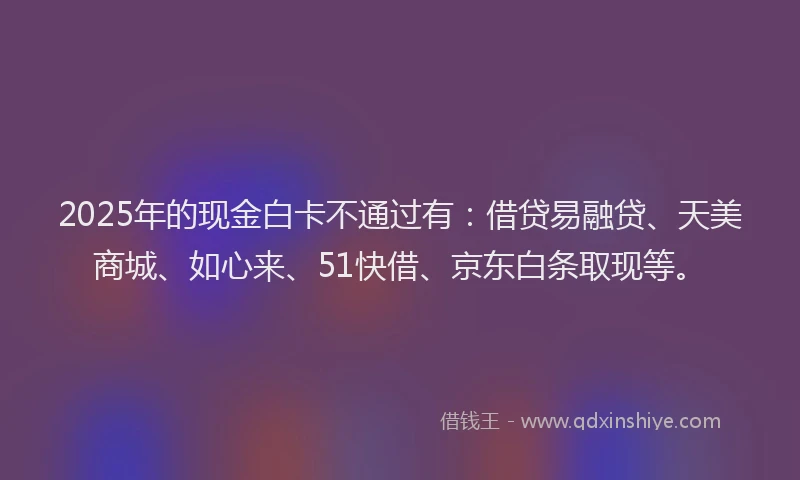 2025年的现金白卡不通过有：借贷易融贷、天美商城、如心来、51快借、京东白条取现等。