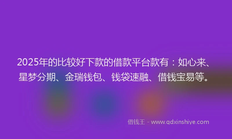 2025年的比较好下款的借款平台款有：如心来、星梦分期、金瑞钱包、钱袋速融、借钱宝易等。