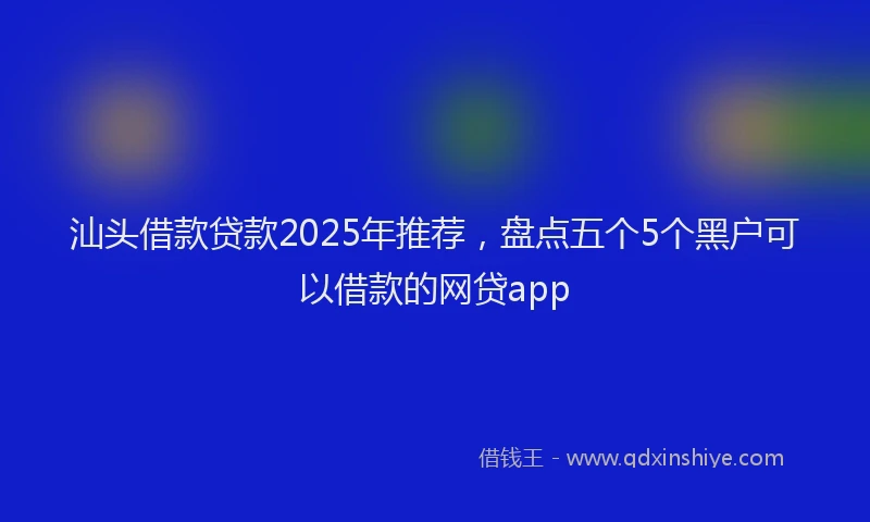 汕头借款贷款2025年推荐，盘点五个5个黑户可以借款的网贷app