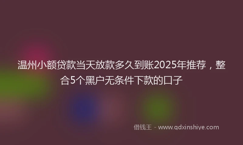 温州小额贷款当天放款多久到账2025年推荐，整合5个黑户无条件下款的口子