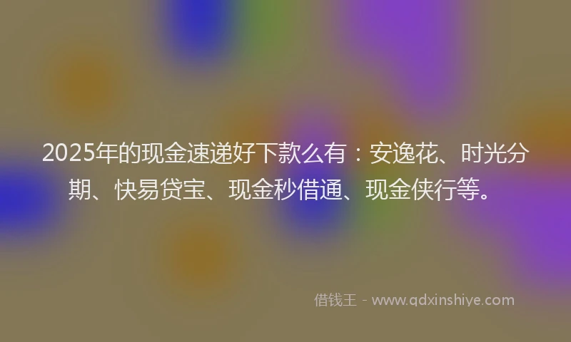 2025年的现金速递好下款么有：安逸花、时光分期、快易贷宝、现金秒借通、现金侠行等。