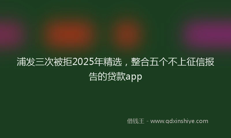 浦发三次被拒2025年精选，整合五个不上征信报告的贷款app