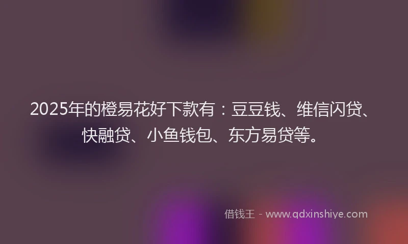 2025年的橙易花好下款有：豆豆钱、维信闪贷、快融贷、小鱼钱包、东方易贷等。