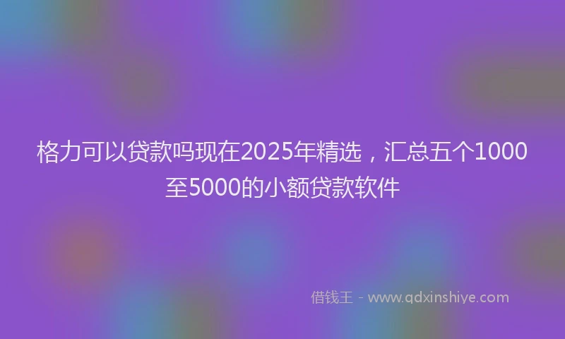 格力可以贷款吗现在2025年精选，汇总五个1000至5000的小额贷款软件