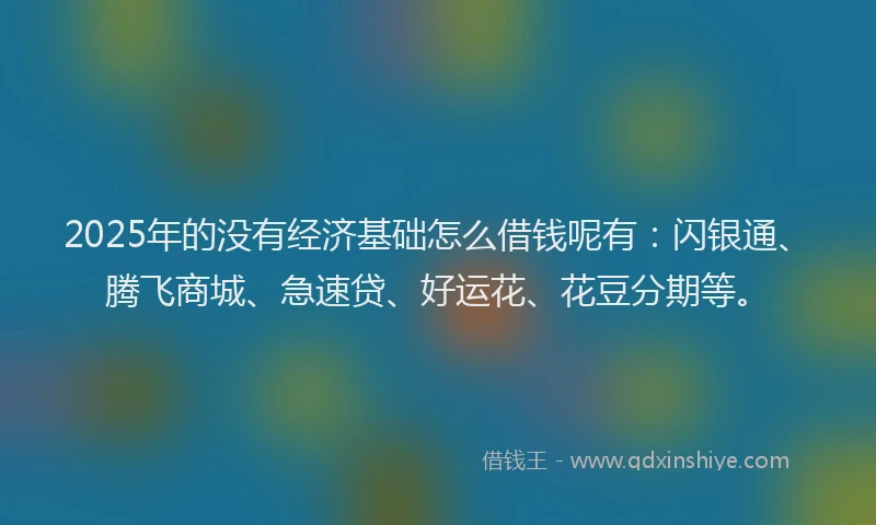 2025年的没有经济基础怎么借钱呢有：闪银通、腾飞商城、急速贷、好运花、花豆分期等。