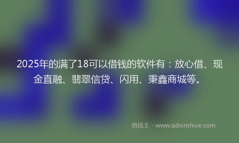 2025年的满了18可以借钱的软件有：放心借、现金直融、翡翠信贷、闪用、秉鑫商城等。