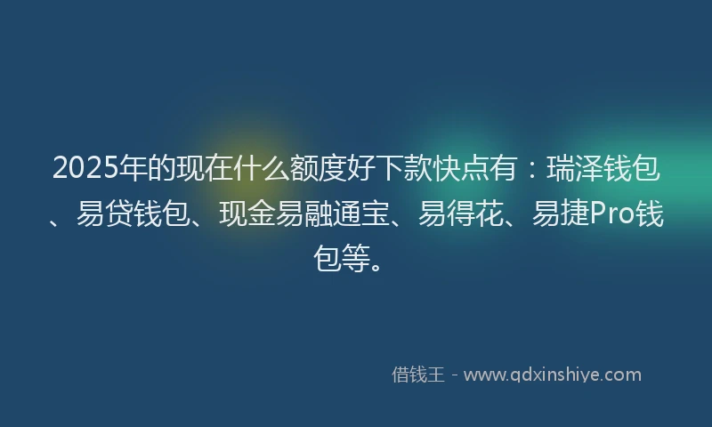 2025年的现在什么额度好下款快点有：瑞泽钱包、易贷钱包、现金易融通宝、易得花、易捷Pro钱包等。