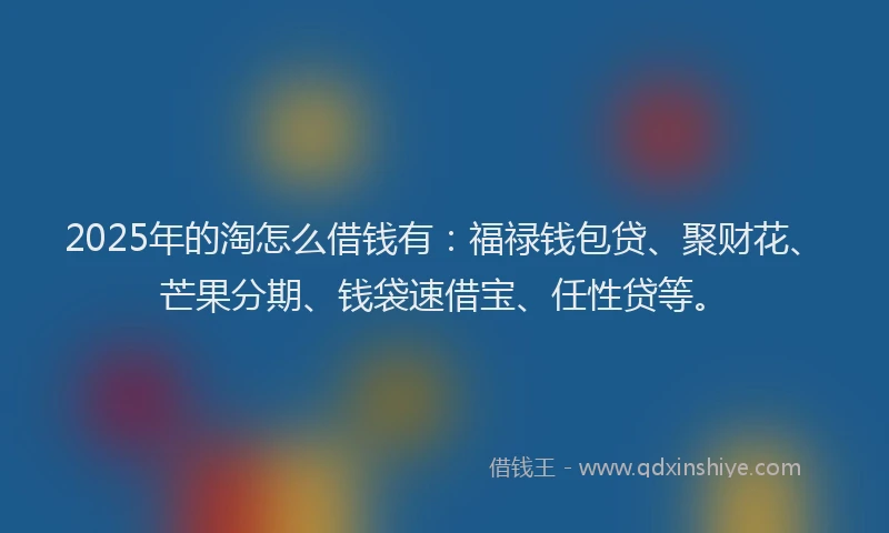 2025年的淘怎么借钱有：福禄钱包贷、聚财花、芒果分期、钱袋速借宝、任性贷等。