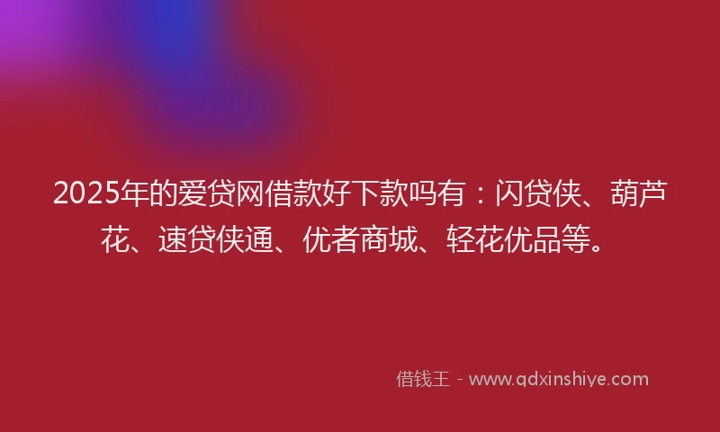 2025年的爱贷网借款好下款吗有：闪贷侠、葫芦花、速贷侠通、优者商城、轻花优品等。