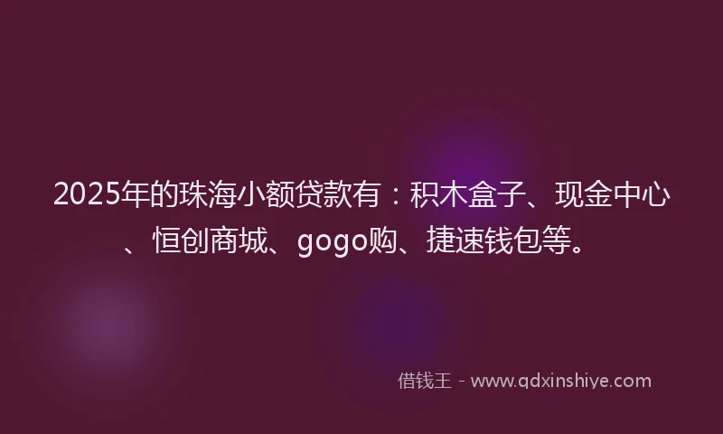 2025年的珠海小额贷款有：积木盒子、现金中心、恒创商城、gogo购、捷速钱包等。