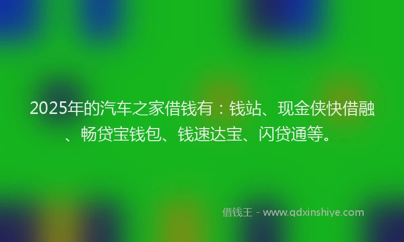 2025年的汽车之家借钱有：钱站、现金侠快借融、畅贷宝钱包、钱速达宝、闪贷通等。