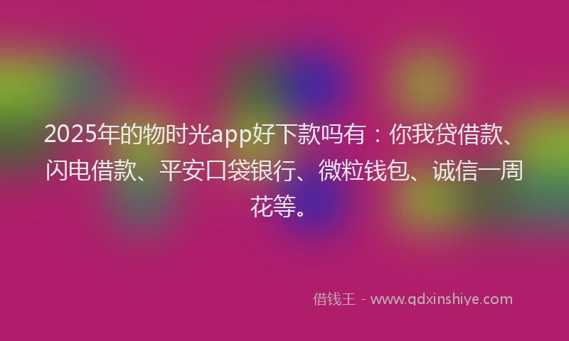 2025年的物时光app好下款吗有：你我贷借款、闪电借款、平安口袋银行、微粒钱包、诚信一周花等。