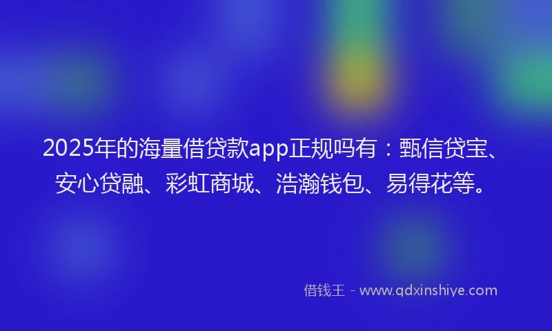 2025年的海量借贷款app正规吗有：甄信贷宝、安心贷融、彩虹商城、浩瀚钱包、易得花等。