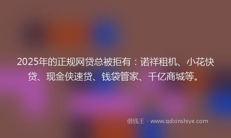 2025年的正规网贷总被拒有：诺祥租机、小花快贷、现金侠速贷、钱袋管家、千亿商城等。