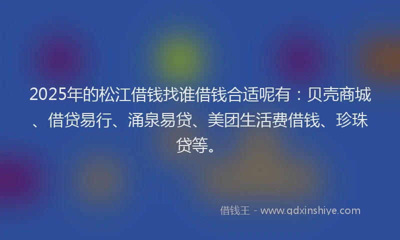 2025年的松江借钱找谁借钱合适呢有：贝壳商城、借贷易行、涌泉易贷、美团生活费借钱、珍珠贷等。