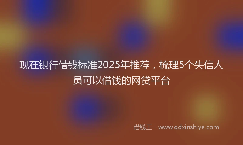 现在银行借钱标准2025年推荐，梳理5个失信人员可以借钱的网贷平台