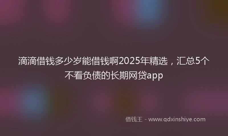 滴滴借钱多少岁能借钱啊2025年精选，汇总5个不看负债的长期网贷app