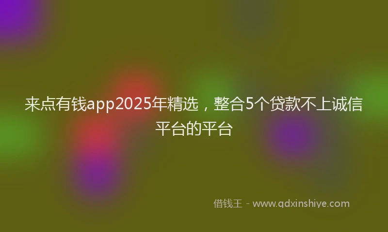 来点有钱app2025年精选，整合5个贷款不上诚信平台的平台