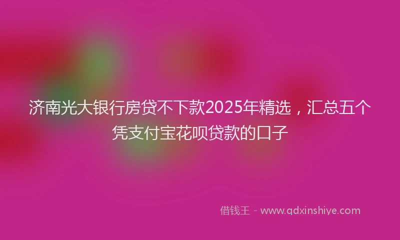 济南光大银行房贷不下款2025年精选，汇总五个凭支付宝花呗贷款的口子